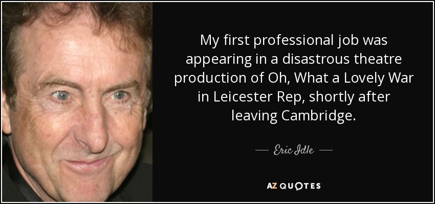 My first professional job was appearing in a disastrous theatre production of Oh, What a Lovely War in Leicester Rep, shortly after leaving Cambridge. - Eric Idle