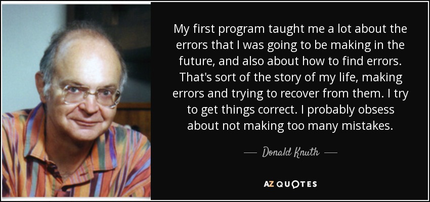 My first program taught me a lot about the errors that I was going to be making in the future, and also about how to find errors. That's sort of the story of my life, making errors and trying to recover from them. I try to get things correct. I probably obsess about not making too many mistakes. - Donald Knuth