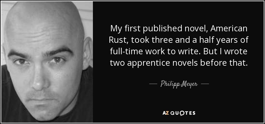 My first published novel, American Rust, took three and a half years of full-time work to write. But I wrote two apprentice novels before that. - Philipp Meyer