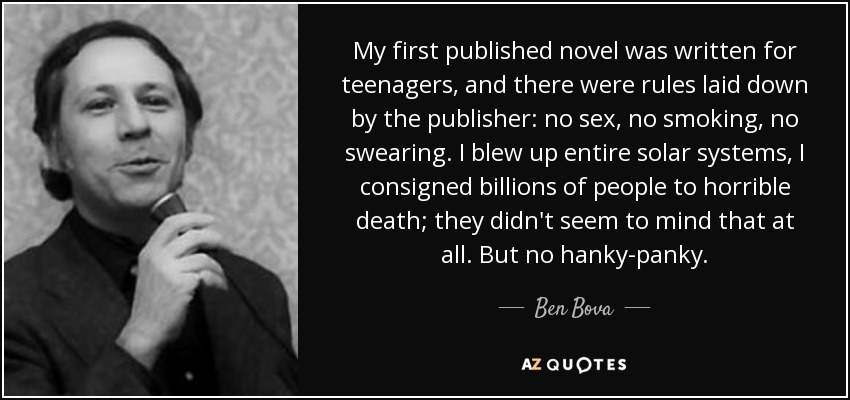 My first published novel was written for teenagers, and there were rules laid down by the publisher: no sex, no smoking, no swearing. I blew up entire solar systems, I consigned billions of people to horrible death; they didn't seem to mind that at all. But no hanky-panky. - Ben Bova