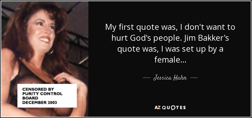 My first quote was, I don't want to hurt God's people. Jim Bakker's quote was, I was set up by a female... - Jessica Hahn