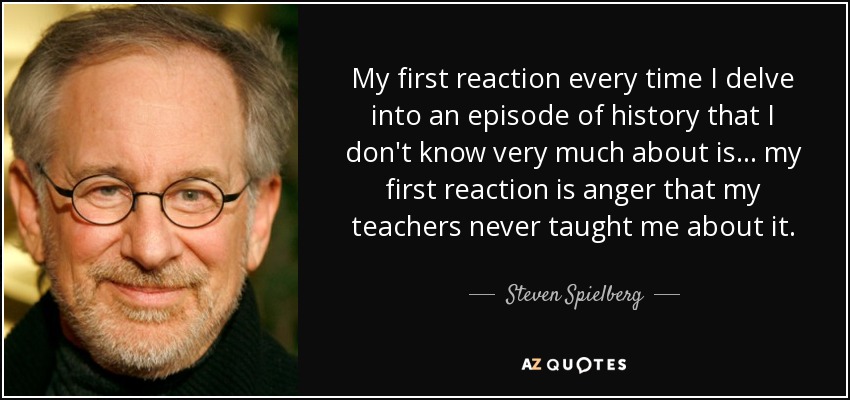 My first reaction every time I delve into an episode of history that I don't know very much about is... my first reaction is anger that my teachers never taught me about it. - Steven Spielberg