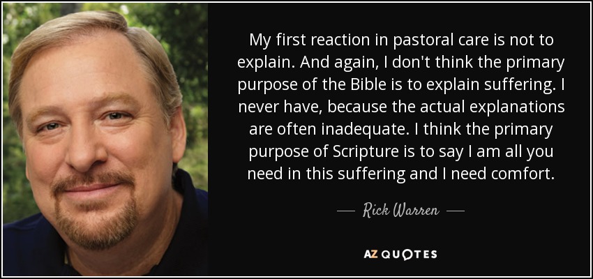 My first reaction in pastoral care is not to explain. And again, I don't think the primary purpose of the Bible is to explain suffering. I never have, because the actual explanations are often inadequate. I think the primary purpose of Scripture is to say I am all you need in this suffering and I need comfort. - Rick Warren
