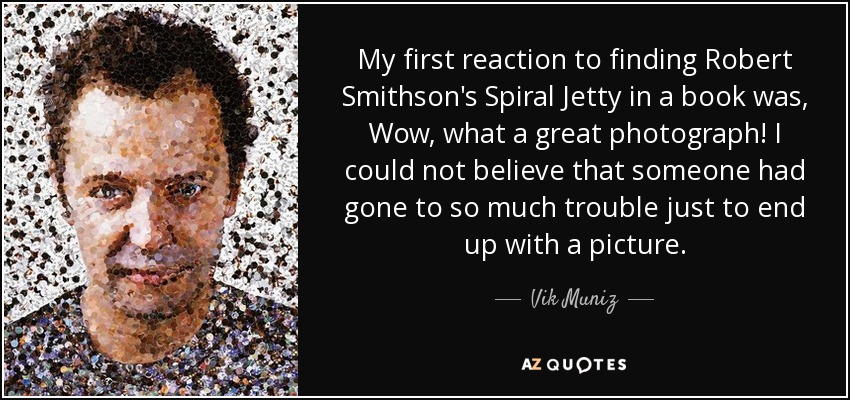 My first reaction to finding Robert Smithson's Spiral Jetty in a book was, Wow, what a great photograph! I could not believe that someone had gone to so much trouble just to end up with a picture. - Vik Muniz