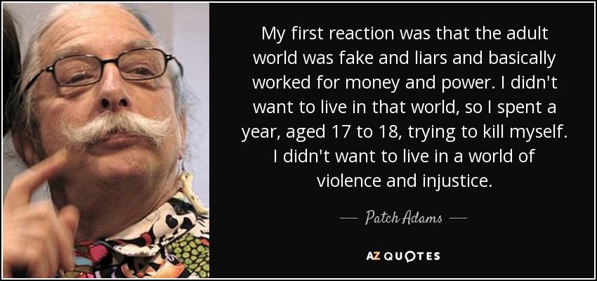 My first reaction was that the adult world was fake and liars and basically worked for money and power. I didn't want to live in that world, so I spent a year, aged 17 to 18, trying to kill myself. I didn't want to live in a world of violence and injustice. - Patch Adams