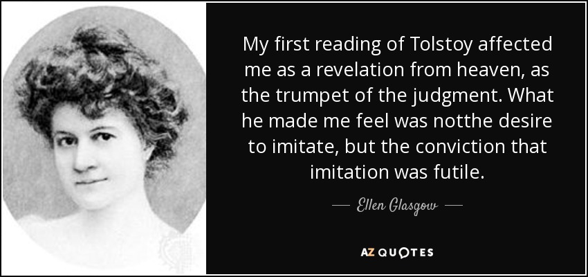 My first reading of Tolstoy affected me as a revelation from heaven, as the trumpet of the judgment. What he made me feel was notthe desire to imitate, but the conviction that imitation was futile. - Ellen Glasgow