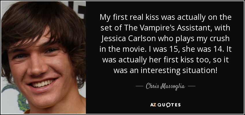 My first real kiss was actually on the set of The Vampire's Assistant, with Jessica Carlson who plays my crush in the movie. I was 15, she was 14. It was actually her first kiss too, so it was an interesting situation! - Chris Massoglia