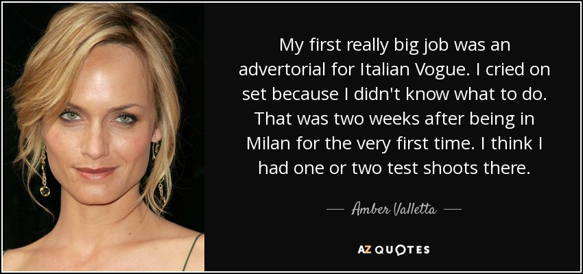 My first really big job was an advertorial for Italian Vogue. I cried on set because I didn't know what to do. That was two weeks after being in Milan for the very first time. I think I had one or two test shoots there. - Amber Valletta