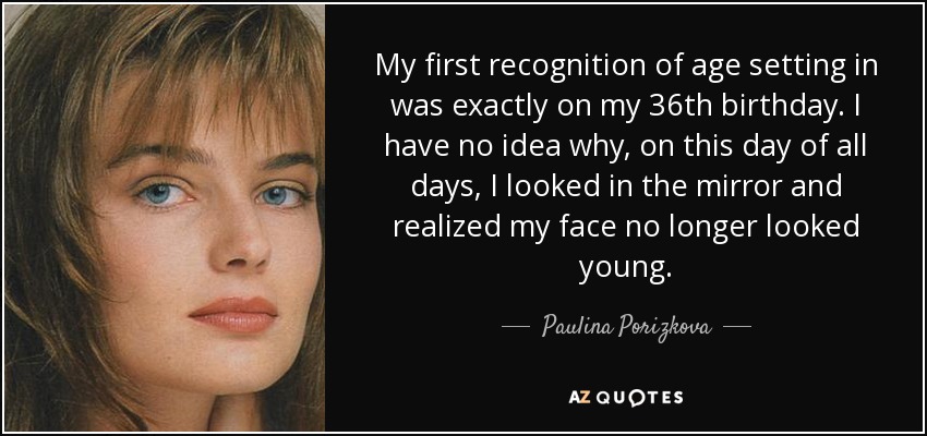 My first recognition of age setting in was exactly on my 36th birthday. I have no idea why, on this day of all days, I looked in the mirror and realized my face no longer looked young. - Paulina Porizkova