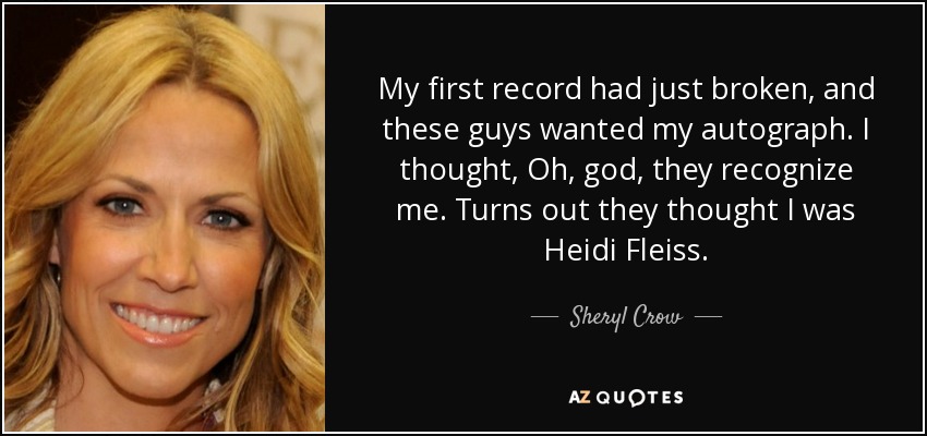 My first record had just broken, and these guys wanted my autograph. I thought, Oh, god, they recognize me. Turns out they thought I was Heidi Fleiss. - Sheryl Crow