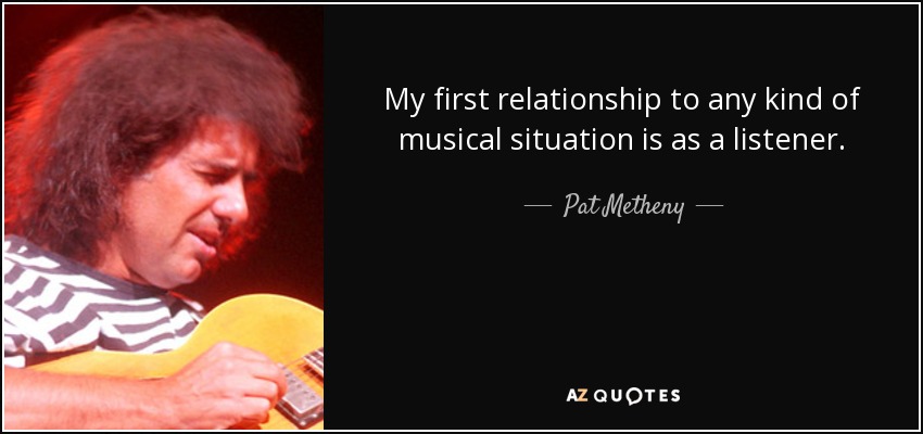 My first relationship to any kind of musical situation is as a listener. - Pat Metheny