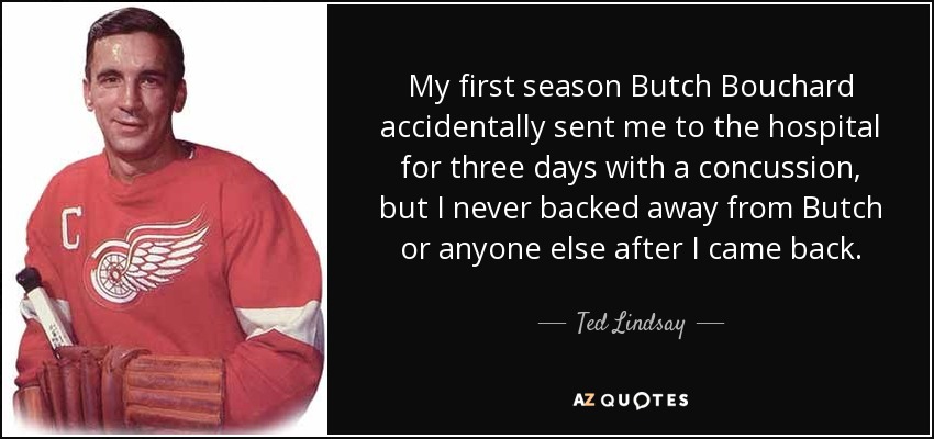 My first season Butch Bouchard accidentally sent me to the hospital for three days with a concussion, but I never backed away from Butch or anyone else after I came back. - Ted Lindsay