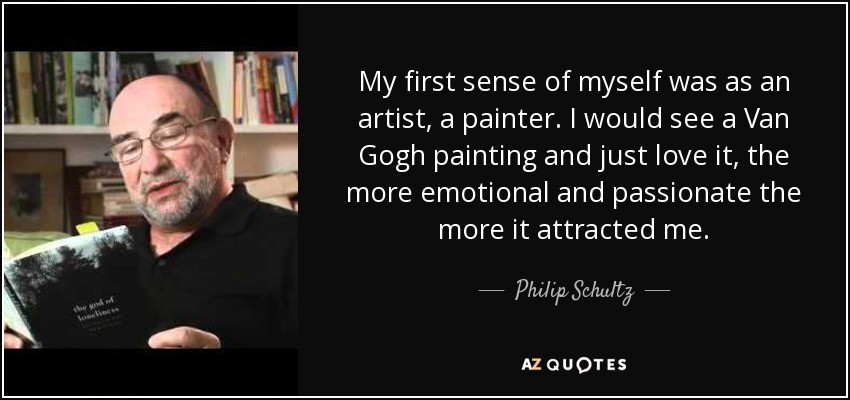 My first sense of myself was as an artist, a painter. I would see a Van Gogh painting and just love it, the more emotional and passionate the more it attracted me. - Philip Schultz
