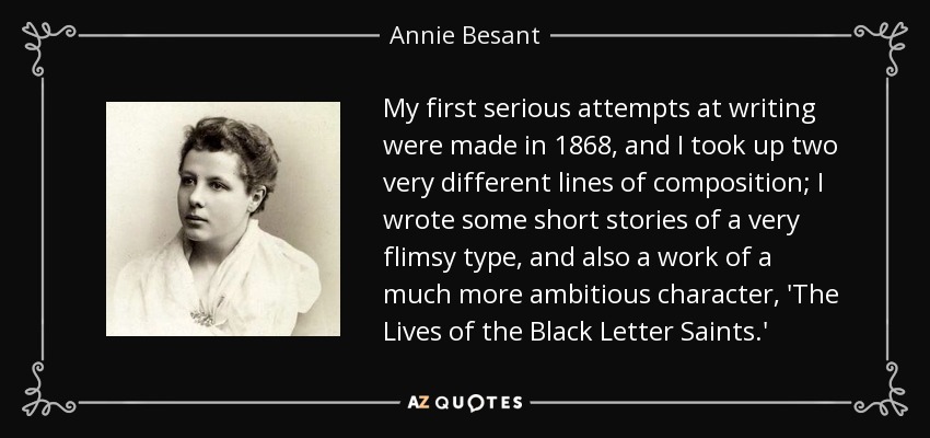 My first serious attempts at writing were made in 1868, and I took up two very different lines of composition; I wrote some short stories of a very flimsy type, and also a work of a much more ambitious character, 'The Lives of the Black Letter Saints.' - Annie Besant