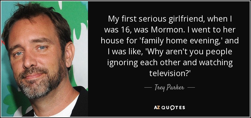 My first serious girlfriend, when I was 16, was Mormon. I went to her house for 'family home evening,' and I was like, 'Why aren't you people ignoring each other and watching television?' - Trey Parker
