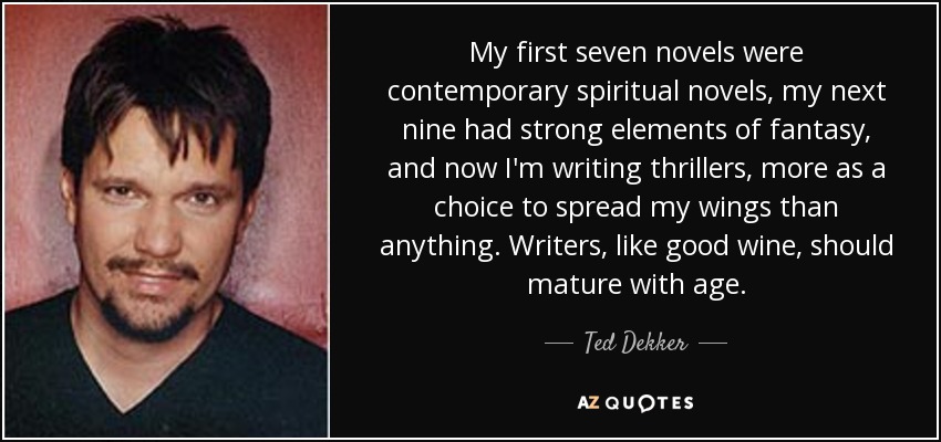 My first seven novels were contemporary spiritual novels, my next nine had strong elements of fantasy, and now I'm writing thrillers, more as a choice to spread my wings than anything. Writers, like good wine, should mature with age. - Ted Dekker