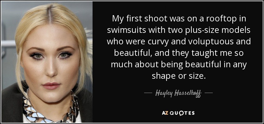 My first shoot was on a rooftop in swimsuits with two plus-size models who were curvy and voluptuous and beautiful, and they taught me so much about being beautiful in any shape or size. - Hayley Hasselhoff