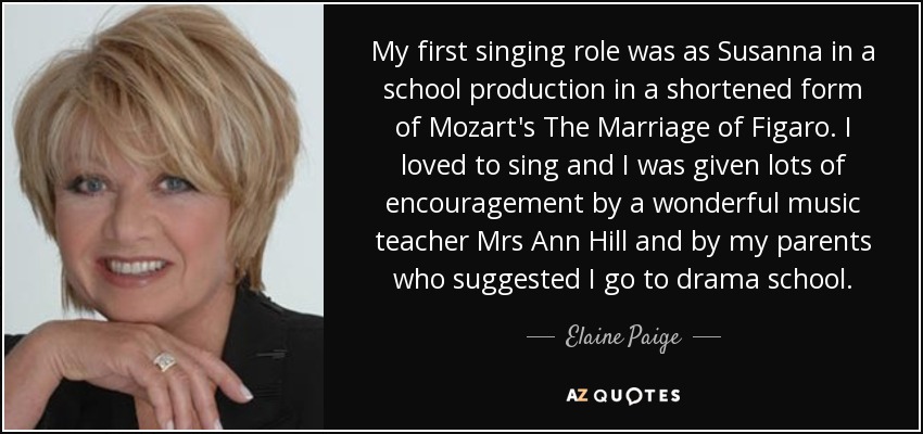 My first singing role was as Susanna in a school production in a shortened form of Mozart's The Marriage of Figaro. I loved to sing and I was given lots of encouragement by a wonderful music teacher Mrs Ann Hill and by my parents who suggested I go to drama school. - Elaine Paige