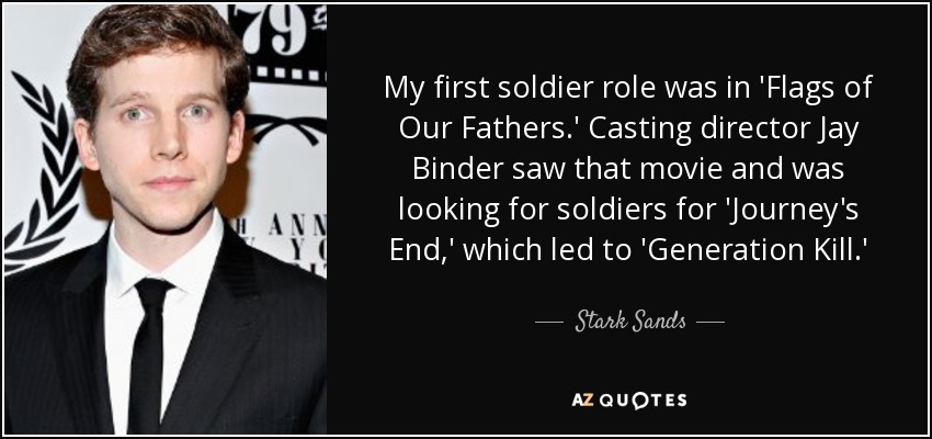 My first soldier role was in 'Flags of Our Fathers.' Casting director Jay Binder saw that movie and was looking for soldiers for 'Journey's End,' which led to 'Generation Kill.' - Stark Sands