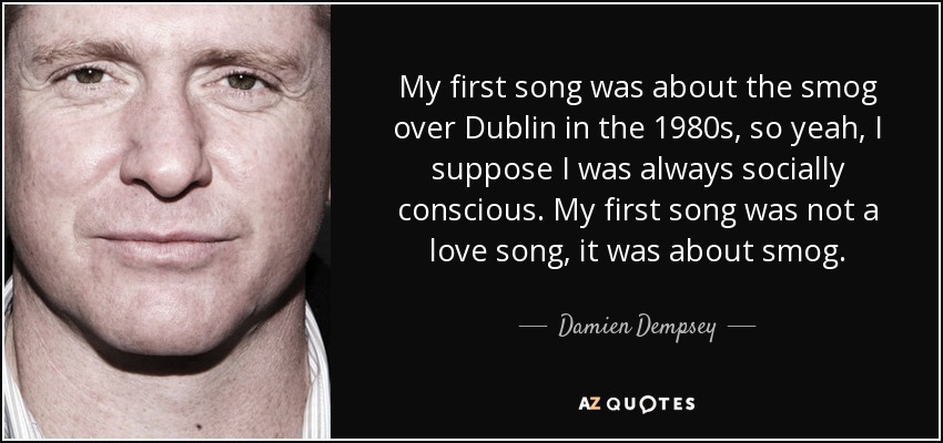 My first song was about the smog over Dublin in the 1980s, so yeah, I suppose I was always socially conscious. My first song was not a love song, it was about smog. - Damien Dempsey