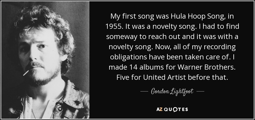My first song was Hula Hoop Song, in 1955. It was a novelty song. I had to find someway to reach out and it was with a novelty song. Now, all of my recording obligations have been taken care of. I made 14 albums for Warner Brothers. Five for United Artist before that. - Gordon Lightfoot