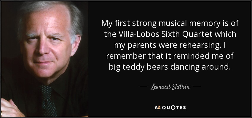 My first strong musical memory is of the Villa-Lobos Sixth Quartet which my parents were rehearsing. I remember that it reminded me of big teddy bears dancing around. - Leonard Slatkin