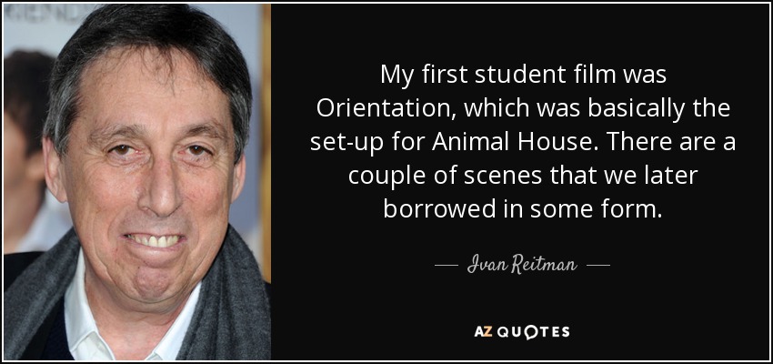 My first student film was Orientation, which was basically the set-up for Animal House. There are a couple of scenes that we later borrowed in some form. - Ivan Reitman