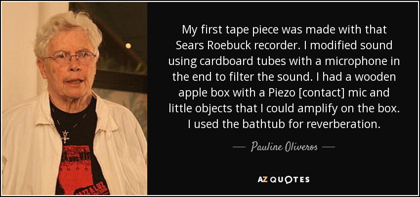 My first tape piece was made with that Sears Roebuck recorder. I modified sound using cardboard tubes with a microphone in the end to filter the sound. I had a wooden apple box with a Piezo [contact] mic and little objects that I could amplify on the box. I used the bathtub for reverberation. - Pauline Oliveros