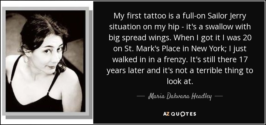 My first tattoo is a full-on Sailor Jerry situation on my hip - it's a swallow with big spread wings. When I got it I was 20 on St. Mark's Place in New York; I just walked in in a frenzy. It's still there 17 years later and it's not a terrible thing to look at. - Maria Dahvana Headley