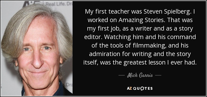 My first teacher was Steven Spielberg. I worked on Amazing Stories. That was my first job, as a writer and as a story editor. Watching him and his command of the tools of filmmaking, and his admiration for writing and the story itself, was the greatest lesson I ever had. - Mick Garris