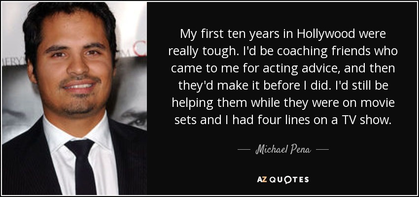 My first ten years in Hollywood were really tough. I'd be coaching friends who came to me for acting advice, and then they'd make it before I did. I'd still be helping them while they were on movie sets and I had four lines on a TV show. - Michael Pena