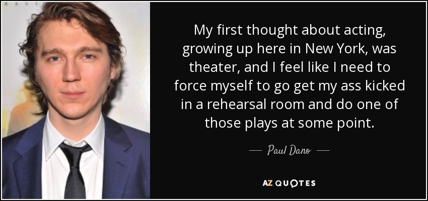 My first thought about acting, growing up here in New York, was theater, and I feel like I need to force myself to go get my ass kicked in a rehearsal room and do one of those plays at some point. - Paul Dano