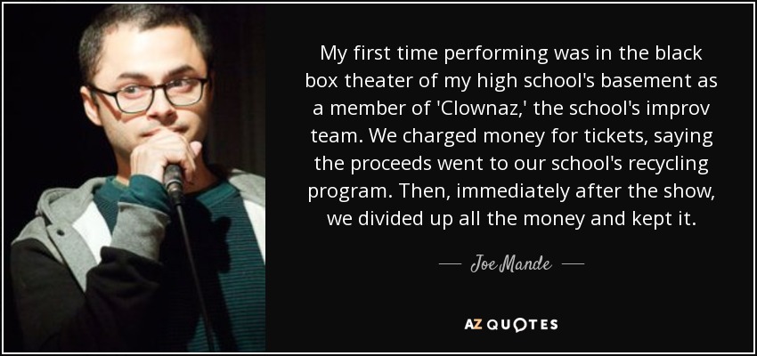 My first time performing was in the black box theater of my high school's basement as a member of 'Clownaz,' the school's improv team. We charged money for tickets, saying the proceeds went to our school's recycling program. Then, immediately after the show, we divided up all the money and kept it. - Joe Mande