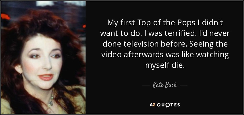 My first Top of the Pops I didn't want to do. I was terrified. I'd never done television before. Seeing the video afterwards was like watching myself die. - Kate Bush
