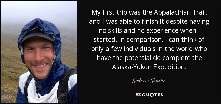 My first trip was the Appalachian Trail, and I was able to finish it despite having no skills and no experience when I started. In comparison, I can think of only a few individuals in the world who have the potential do complete the Alaska-Yukon Expedition. - Andrew Skurka