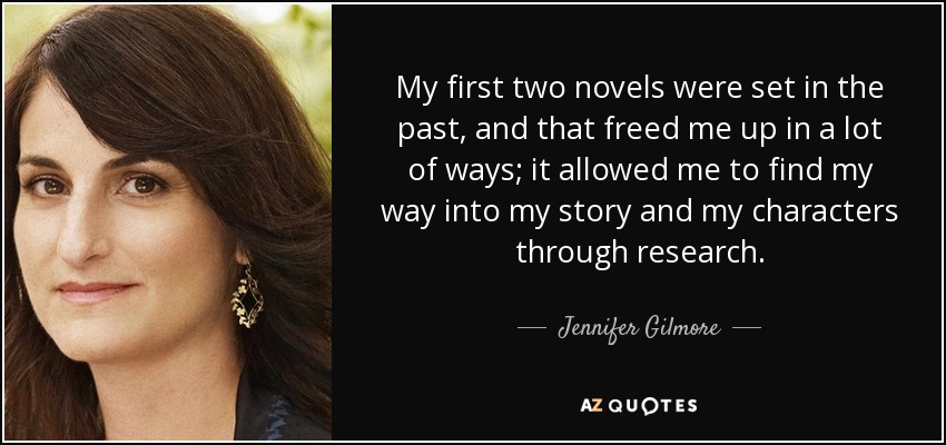 My first two novels were set in the past, and that freed me up in a lot of ways; it allowed me to find my way into my story and my characters through research. - Jennifer Gilmore