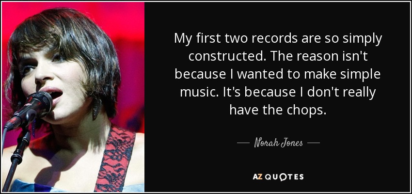 My first two records are so simply constructed. The reason isn't because I wanted to make simple music. It's because I don't really have the chops. - Norah Jones