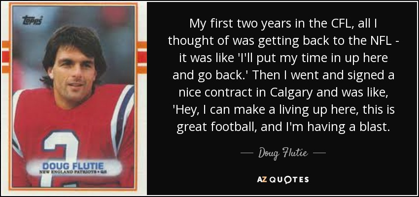 My first two years in the CFL, all I thought of was getting back to the NFL - it was like 'I'll put my time in up here and go back.' Then I went and signed a nice contract in Calgary and was like, 'Hey, I can make a living up here, this is great football, and I'm having a blast. - Doug Flutie