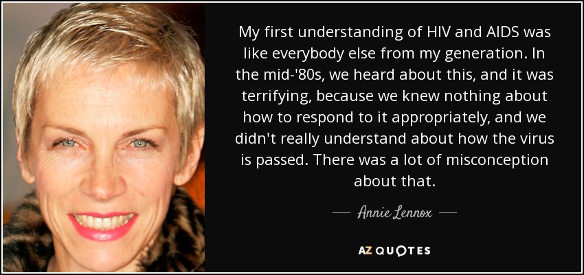 My first understanding of HIV and AIDS was like everybody else from my generation. In the mid-'80s, we heard about this, and it was terrifying, because we knew nothing about how to respond to it appropriately, and we didn't really understand about how the virus is passed. There was a lot of misconception about that. - Annie Lennox