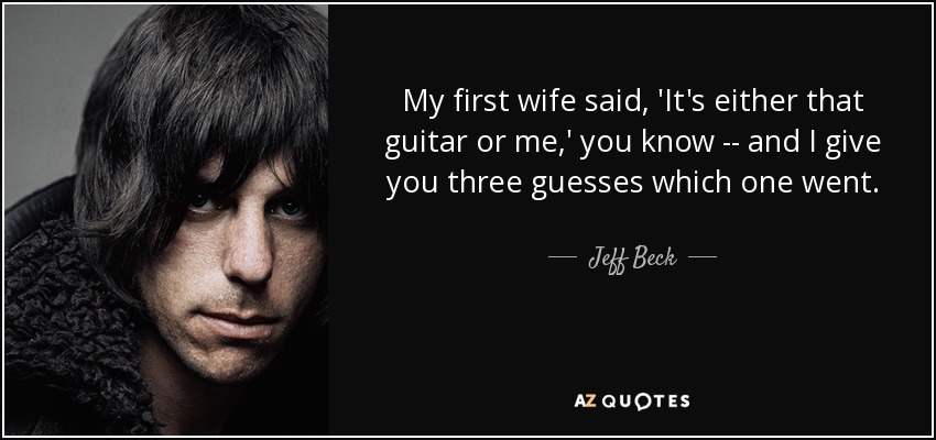 My first wife said, 'It's either that guitar or me,' you know -- and I give you three guesses which one went. - Jeff Beck