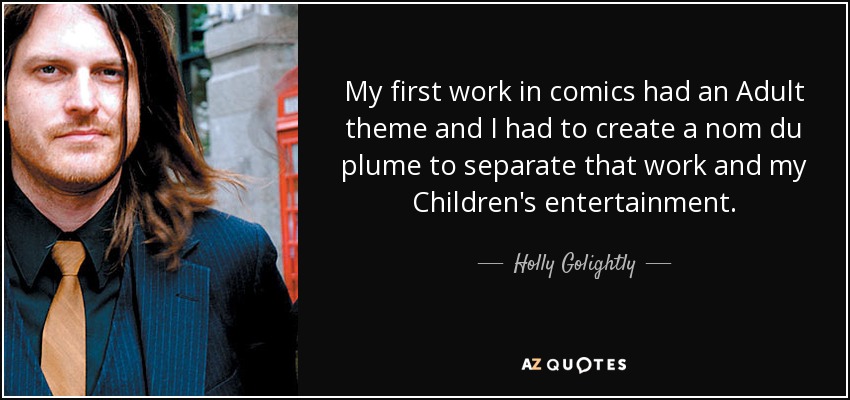 My first work in comics had an Adult theme and I had to create a nom du plume to separate that work and my Children's entertainment. - Holly Golightly