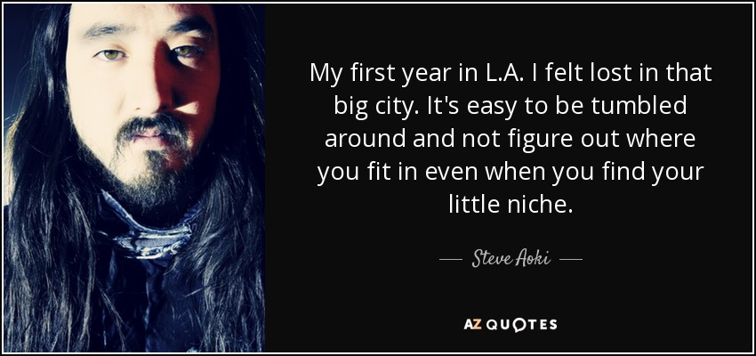 My first year in L.A. I felt lost in that big city. It's easy to be tumbled around and not figure out where you fit in even when you find your little niche. - Steve Aoki