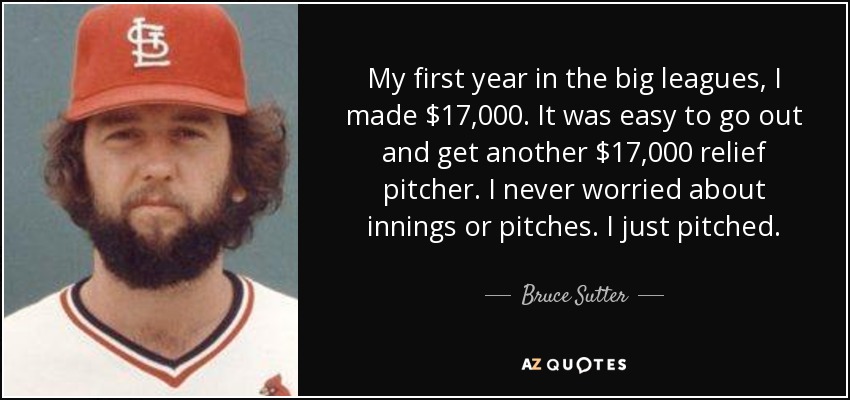 My first year in the big leagues, I made $17,000. It was easy to go out and get another $17,000 relief pitcher. I never worried about innings or pitches. I just pitched. - Bruce Sutter