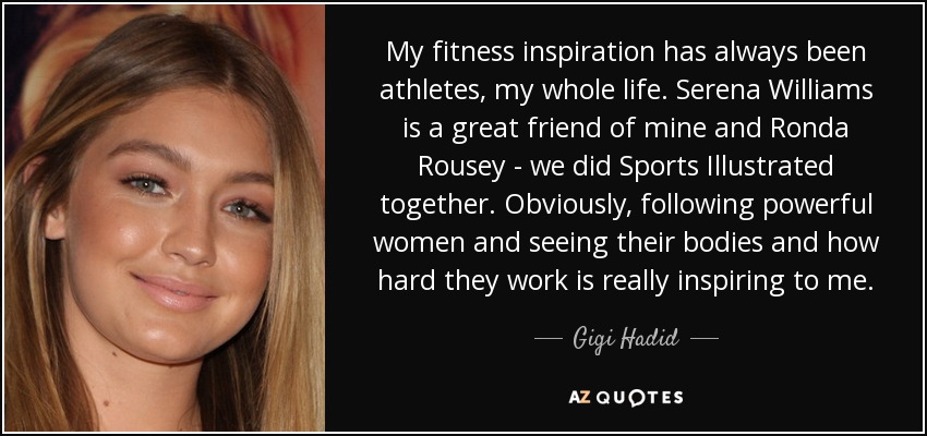 My fitness inspiration has always been athletes, my whole life. Serena Williams is a great friend of mine and Ronda Rousey - we did Sports Illustrated together. Obviously, following powerful women and seeing their bodies and how hard they work is really inspiring to me. - Gigi Hadid