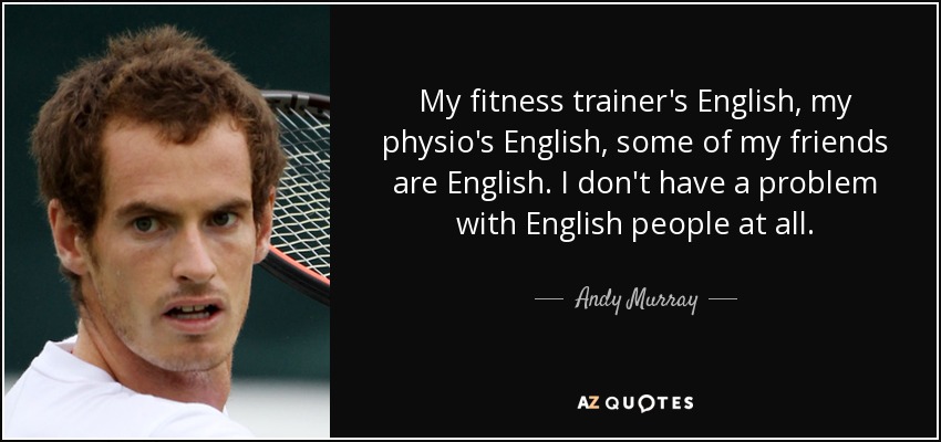 My fitness trainer's English, my physio's English, some of my friends are English. I don't have a problem with English people at all. - Andy Murray