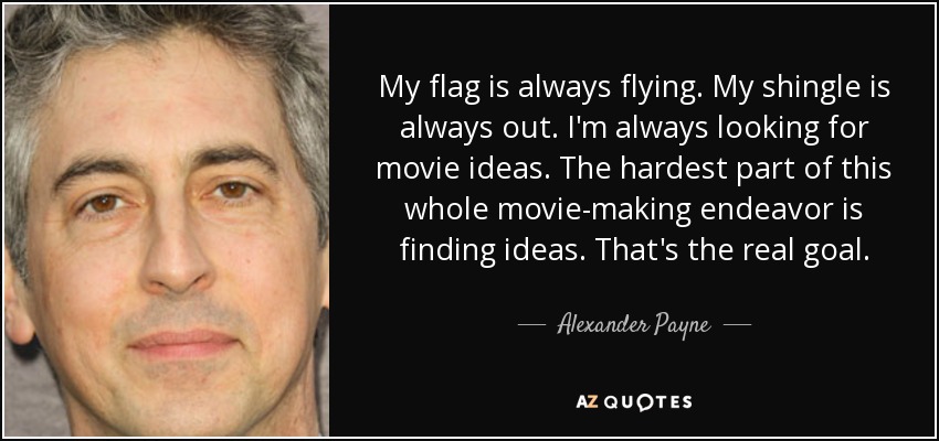 My flag is always flying. My shingle is always out. I'm always looking for movie ideas. The hardest part of this whole movie-making endeavor is finding ideas. That's the real goal. - Alexander Payne