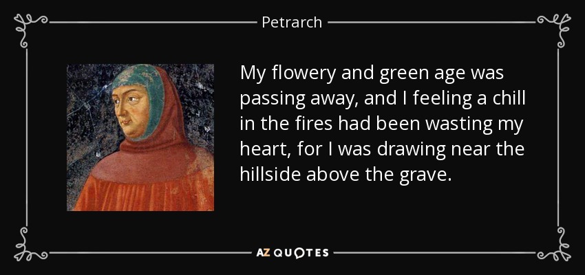 My flowery and green age was passing away, and I feeling a chill in the fires had been wasting my heart, for I was drawing near the hillside above the grave. - Petrarch