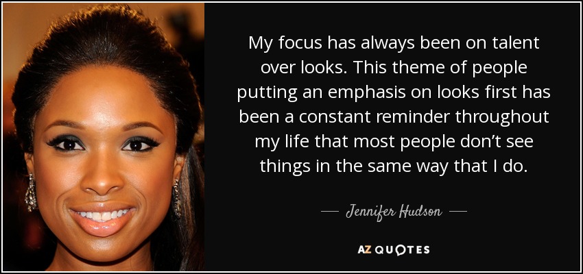My focus has always been on talent over looks. This theme of people putting an emphasis on looks first has been a constant reminder throughout my life that most people don’t see things in the same way that I do. - Jennifer Hudson