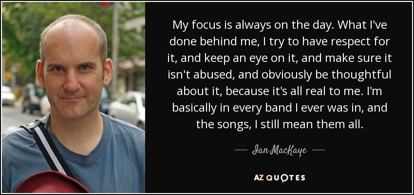 My focus is always on the day. What I've done behind me, I try to have respect for it, and keep an eye on it, and make sure it isn't abused, and obviously be thoughtful about it, because it's all real to me. I'm basically in every band I ever was in, and the songs, I still mean them all. - Ian MacKaye