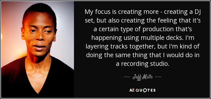 My focus is creating more - creating a DJ set, but also creating the feeling that it's a certain type of production that's happening using multiple decks. I'm layering tracks together, but I'm kind of doing the same thing that I would do in a recording studio. - Jeff Mills